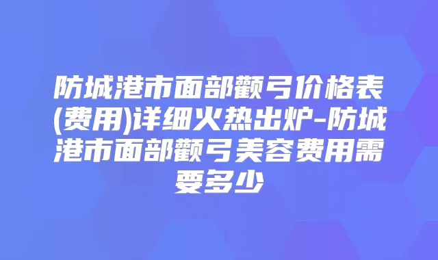 防城港市面部颧弓价格表(费用)详细火热出炉-防城港市面部颧弓美容费用需要多少