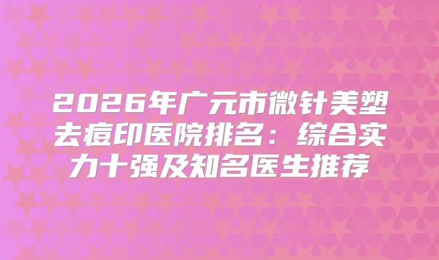 2026年广元市微针美塑去痘印医院排名：综合实力十强及知名医生推荐