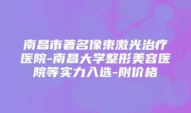 南昌市著名像束激光医院-南昌大学整形美容医院等实力入选-附价格