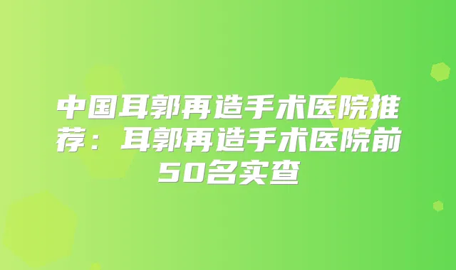 中国耳郭再造手术医院推荐:耳郭再造手术医院前50名实查