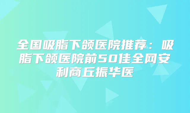 全国吸脂下颌医院推荐：吸脂下颌医院前50佳全网安利商丘振华医