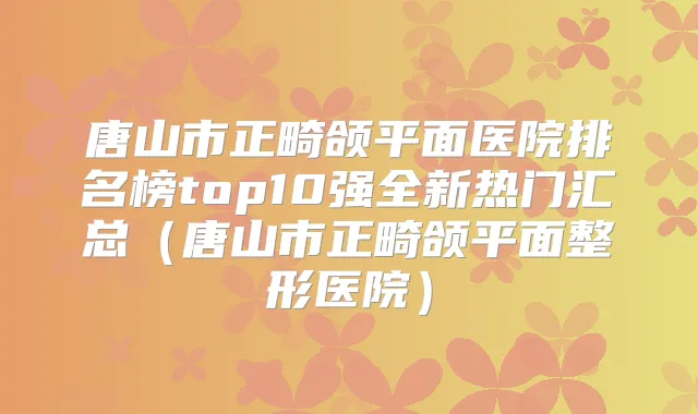 唐山市正畸颌平面医院排名榜top10强全新热门汇总（唐山市正畸颌平面整形医院）