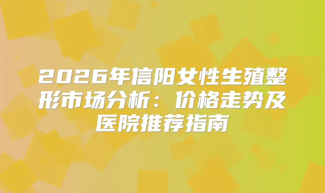 2026年信阳女性生殖整形市场分析:价格走势及医院推荐指南