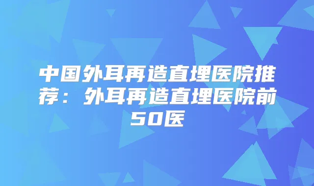 中国外耳再造直埋医院推荐：外耳再造直埋医院前50医