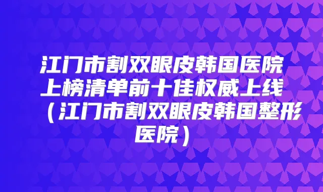 江门市割双眼皮韩国医院上榜清单前十佳上线（江门市割双眼皮韩国整形医院）