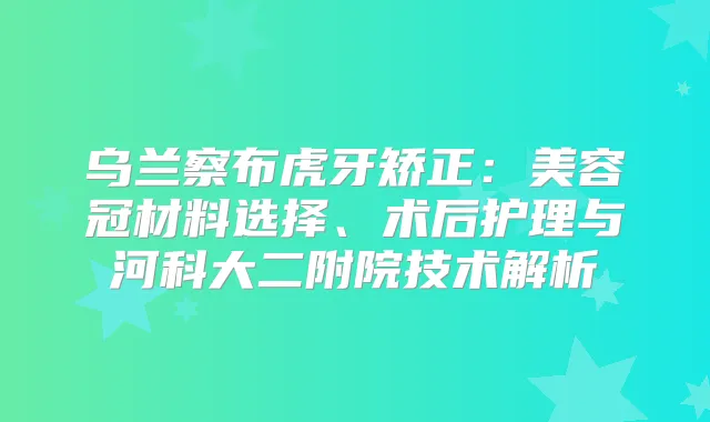 乌兰察布虎牙矫正：美容冠材料选择、术后护理与河科大二附院技术解析