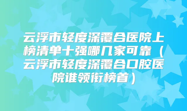 云浮市轻度深覆合医院上榜清单十强哪几家可靠（云浮市轻度深覆合口腔医院谁领衔榜首）