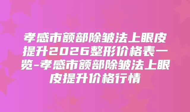 孝感市额部除皱法上眼皮提升2026整形价格表一览-孝感市额部除皱法上眼皮提升价格行情