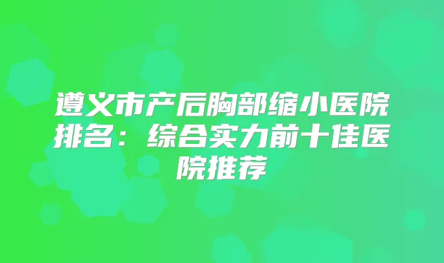 遵义市产后胸部缩小医院排名：综合实力前十佳医院推荐