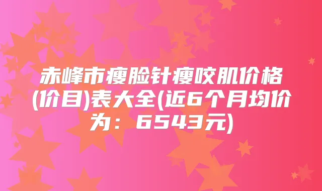 赤峰市瘦脸针瘦咬肌价格(价目)表大全(近6个月均价为：6543元)