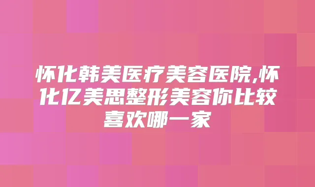 怀化韩美医疗美容医院,怀化亿美思整形美容你比较喜欢哪一家