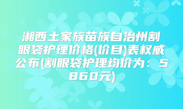 湘西土家族苗族自治州割眼袋护理价格(价目)表公布(割眼袋护理均价为:5860元)