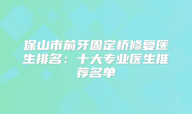 保山市前牙固定桥修复医生排名:十大专业医生推荐名单