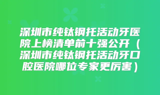 深圳市纯钛钢托活动牙医院上榜清单前十强公开(深圳市纯钛钢托活动牙口腔医院哪位专家更厉害)