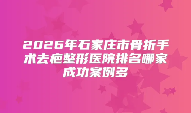 2026年石家庄市骨折手术去疤整形医院排名哪家成功案例多