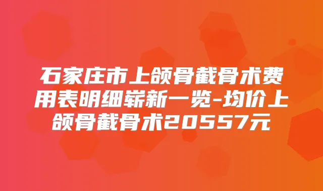 石家庄市上颌骨截骨术费用表明细崭新一览-均价上颌骨截骨术20557元