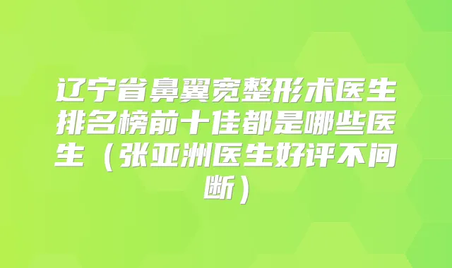 辽宁省鼻翼宽整形术医生排名榜前十佳都是哪些医生(张亚洲医生好评不间断)
