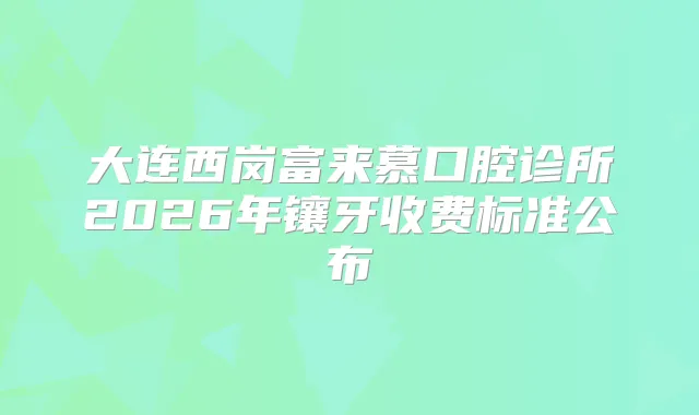 大连西岗富来慕口腔诊所2026年镶牙收费标准公布