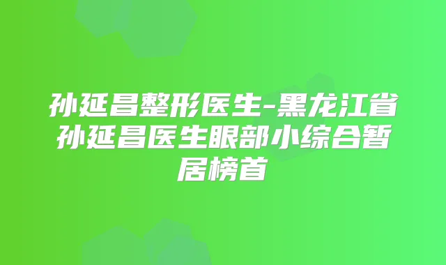 孙延昌整形医生-黑龙江省孙延昌医生眼部小综合暂居榜首