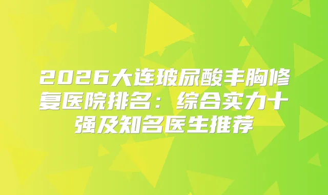 2026大连玻尿酸丰胸修复医院排名：综合实力十强及知名医生推荐