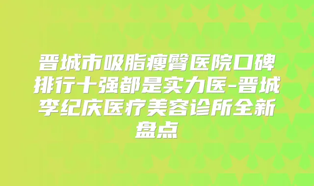 晋城市吸脂瘦臀医院口碑排行十强都是实力医-晋城李纪庆医疗美容诊所全新盘点
