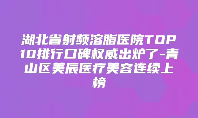 湖北省射频溶脂医院TOP10排行口碑出炉了-青山区美辰医疗美容连续上榜