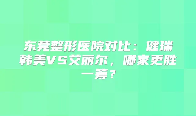 东莞整形医院对比：健瑞韩美VS艾丽尔，哪家更胜一筹？