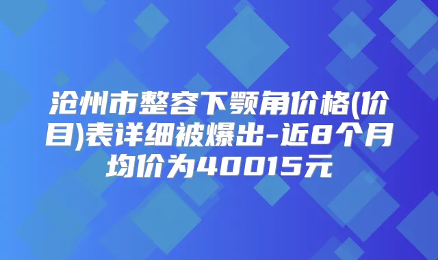 沧州市整容下颚角价格(价目)表详细被爆出-近8个月均价为40015元