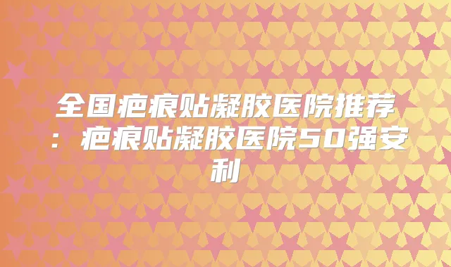 全国疤痕贴凝胶医院推荐：疤痕贴凝胶医院50强安利