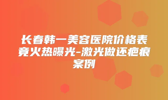 长春韩一美容医院价格表竟火热曝光-激光做还疤痕案例