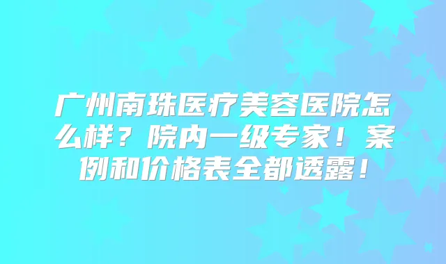 广州南珠医疗美容医院怎么样？院内一级专家！案例和价格表全都透露！