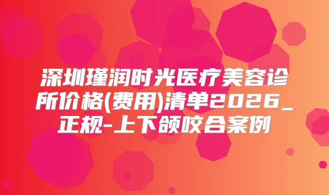 深圳瑾润时光医疗美容诊所价格(费用)清单2026_正规-上下颌咬合案例