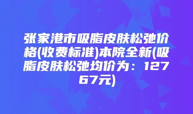 张家港市吸脂皮肤松弛价格(收费标准)本院全新(吸脂皮肤松弛均价为：12767元)