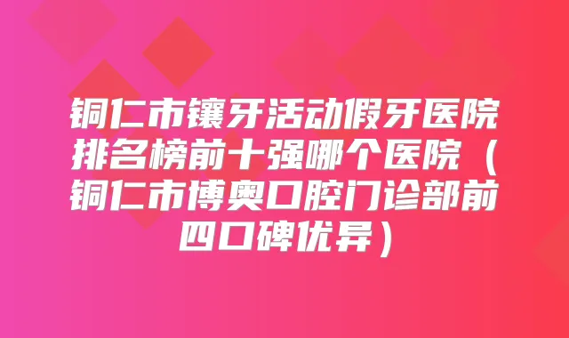 铜仁市镶牙活动假牙医院排名榜前十强哪个医院(铜仁市博奥口腔门诊部前四口碑优异)