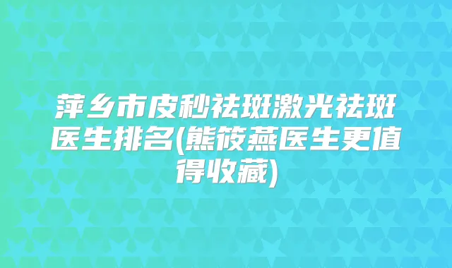 萍乡市皮秒祛斑激光祛斑医生排名(熊筱燕医生更值得收藏)