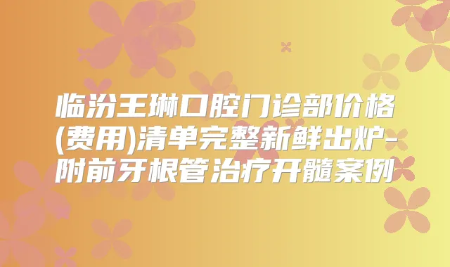 临汾王琳口腔门诊部价格(费用)清单完整新鲜出炉-附前牙根管开髓案例