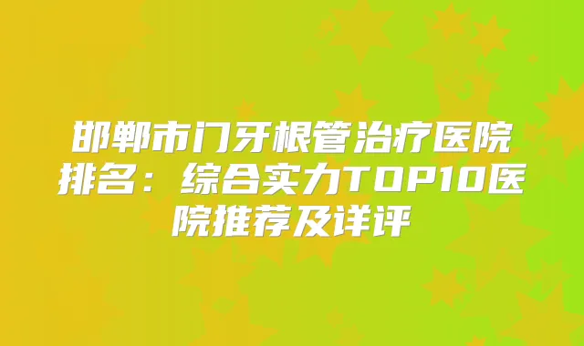 邯郸市门牙根管医院排名：综合实力TOP10医院推荐及详评