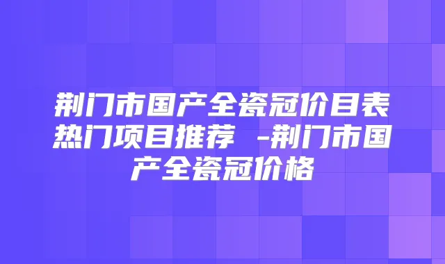 荆门市国产全瓷冠价目表热门项目推荐 -荆门市国产全瓷冠价格
