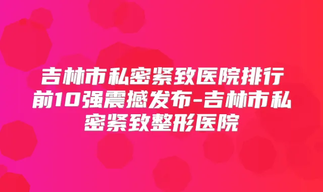 吉林市私密紧致医院排行前10强震撼发布-吉林市私密紧致整形医院
