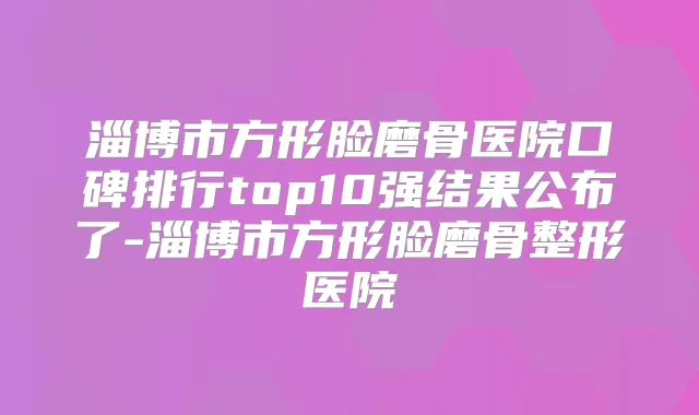 淄博市方形脸磨骨医院口碑排行top10强结果公布了-淄博市方形脸磨骨整形医院