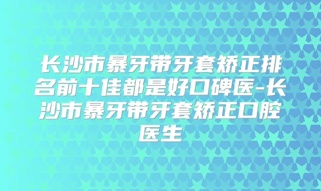 长沙市暴牙带牙套矫正排名前十佳都是好口碑医-长沙市暴牙带牙套矫正口腔医生