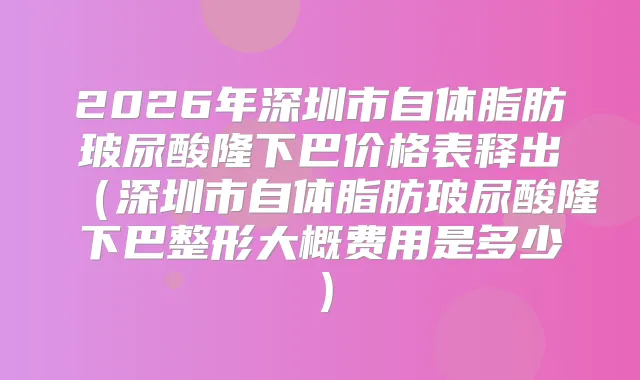 2026年深圳市自体脂肪玻尿酸隆下巴价格表释出（深圳市自体脂肪玻尿酸隆下巴整形大概费用是多少）