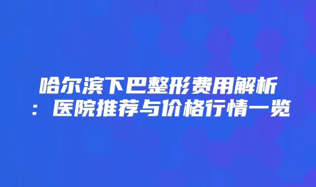 哈尔滨下巴整形费用解析:医院推荐与价格行情一览