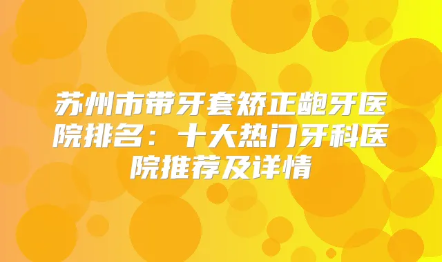 苏州市带牙套矫正龅牙医院排名：十大热门牙科医院推荐及详情