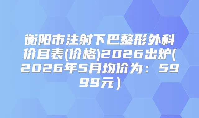 衡阳市注射下巴整形外科价目表(价格)2026出炉(2026年5月均价为:5999元)