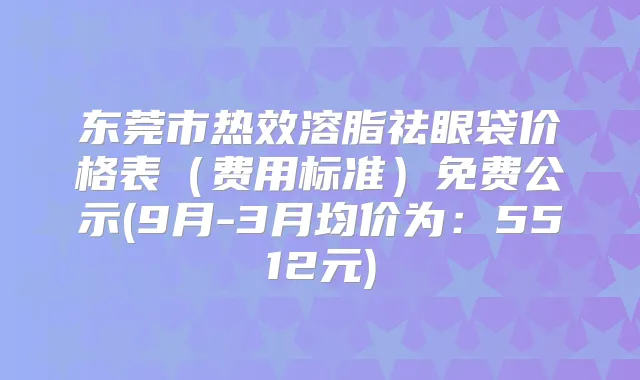 东莞市热效溶脂祛眼袋价格表(费用标准)免费公示(9月-3月均价为:5512元)