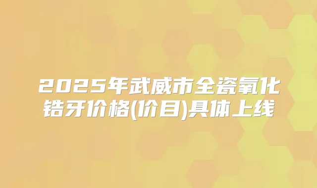 2025年武威市全瓷氧化锆牙价格(价目)具体上线