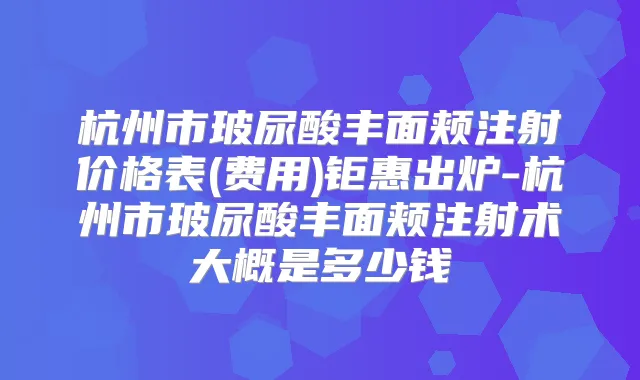 杭州市玻尿酸丰面颊注射价格表(费用)钜惠出炉-杭州市玻尿酸丰面颊注射术大概是多少钱