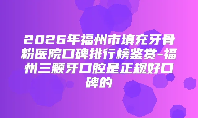 2026年福州市填充牙骨粉医院口碑排行榜鉴赏-福州三颗牙口腔是正规好口碑的