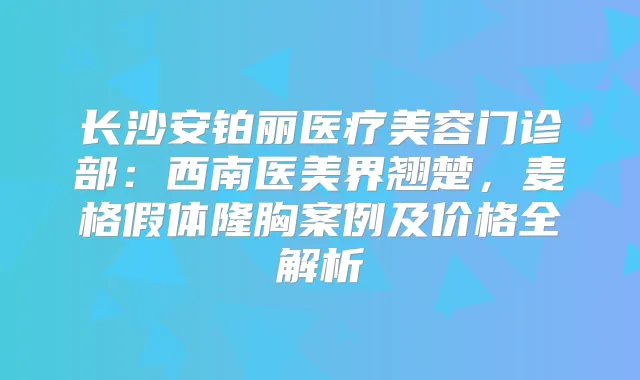 长沙安铂丽医疗美容门诊部:西南医美界翘楚,麦格假体隆胸案例及价格全解析